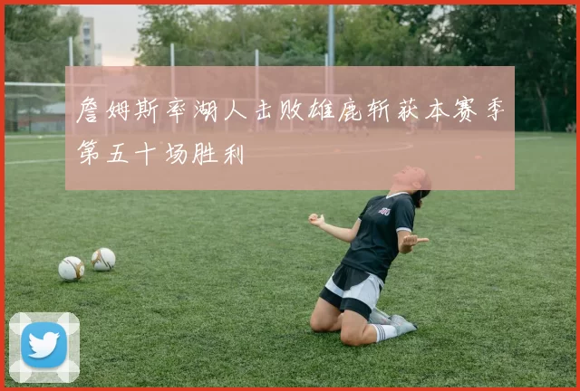 詹姆斯率湖人击败雄鹿斩获本赛季第五十场胜利