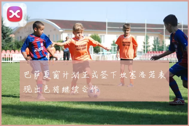 巴萨夏窗计划正式签下坎塞洛若表现出色将继续合作