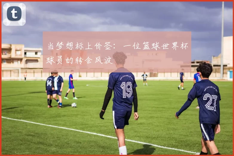 当梦想标上价签:一位篮球世界杯球员的转会风波