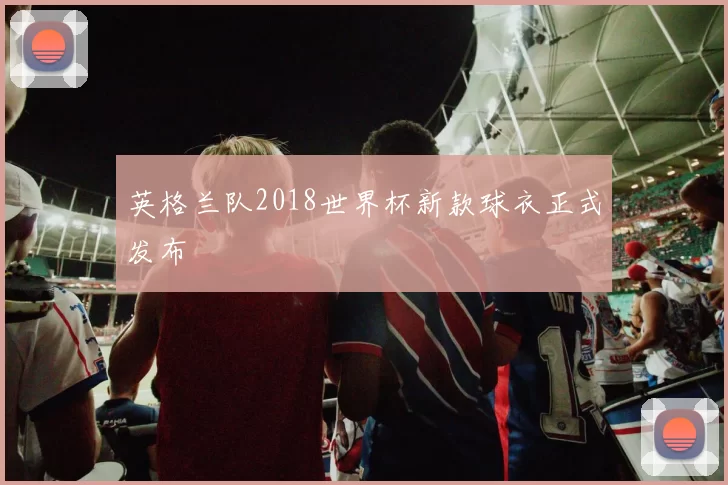 英格兰队2018世界杯新款球衣正式发布