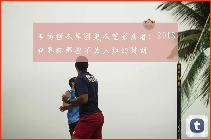 专访橙衣军团更衣室亲历者:2018世界杯那些不为人知的时刻