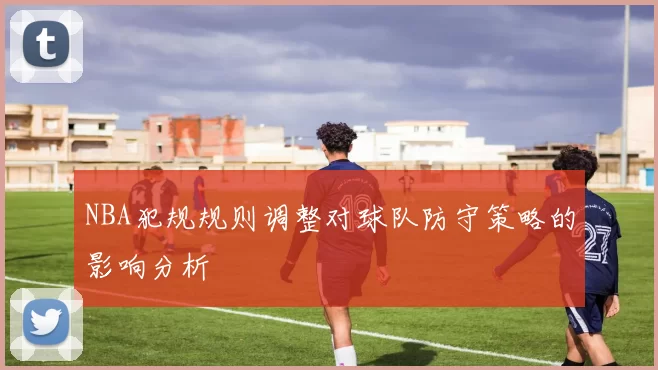 NBA犯规规则调整对球队防守策略的影响分析