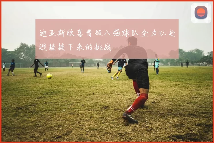 迪亚斯欣喜晋级八强球队全力以赴迎接接下来的挑战