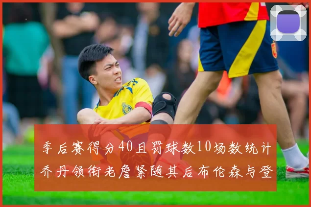 季后赛得分40且罚球数10场数统计乔丹领衔老詹紧随其后布伦森与登库并肩奋战
