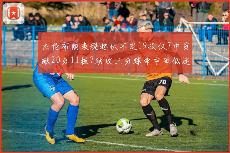 杰伦布朗表现起伏不定19投仅7中贡献20分11板7助攻三分球命中率低迷
