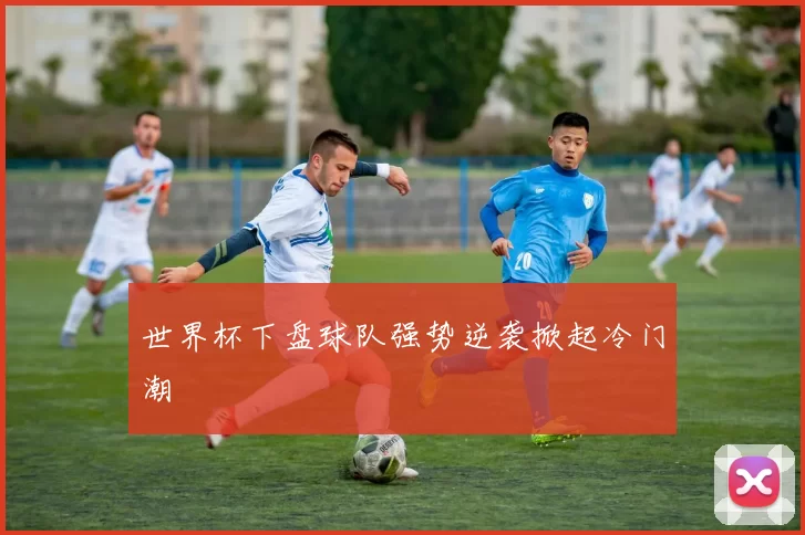 世界杯下盘球队强势逆袭掀起冷门潮