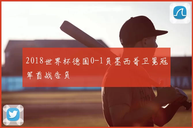 2018世界杯德国0-1负墨西哥卫冕冠军首战告负