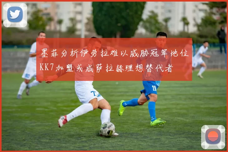 墨菲分析伊劳拉难以威胁冠军地位KK7加盟或成萨拉赫理想替代者