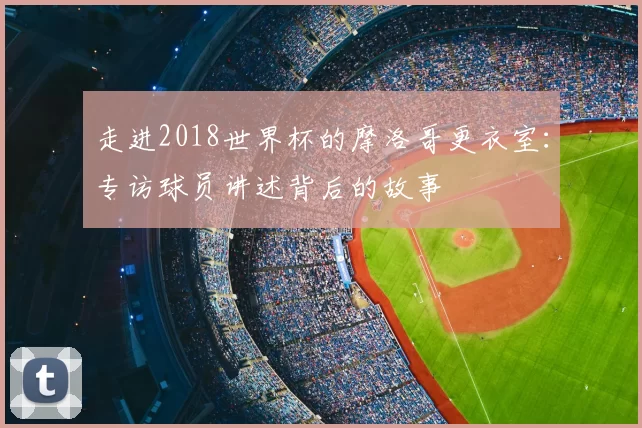 走进2018世界杯的摩洛哥更衣室:专访球员讲述背后的故事