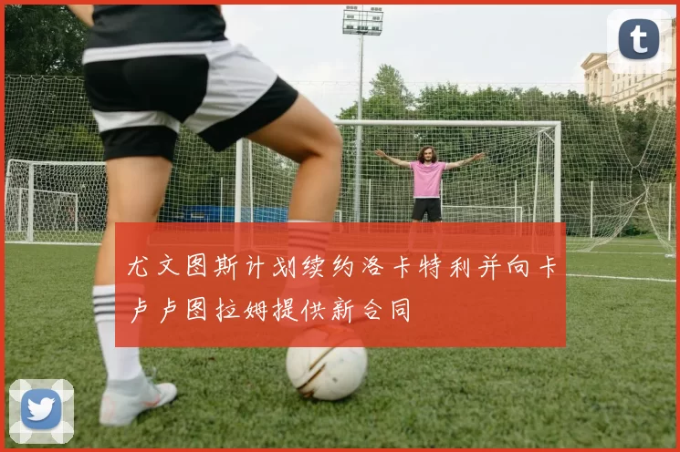 尤文图斯计划续约洛卡特利并向卡卢卢图拉姆提供新合同