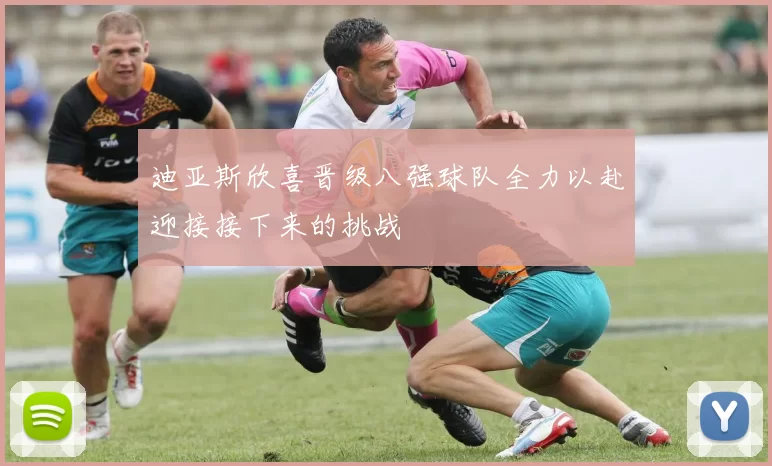 迪亚斯欣喜晋级八强球队全力以赴迎接接下来的挑战