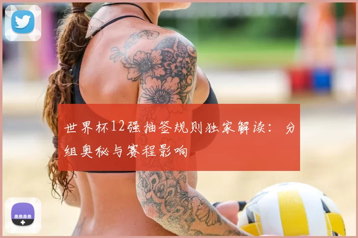 世界杯12强抽签规则独家解读:分组奥秘与赛程影响