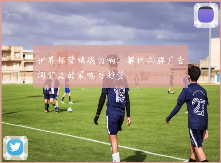 世界杯营销战打响:解析品牌广告词背后的策略与趋势