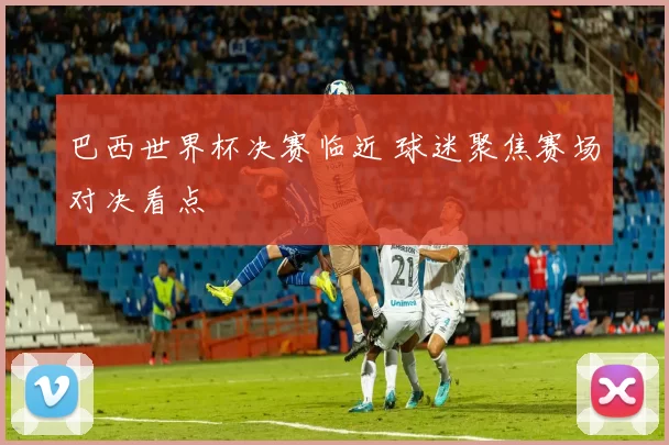 巴西世界杯决赛临近 球迷聚焦赛场对决看点