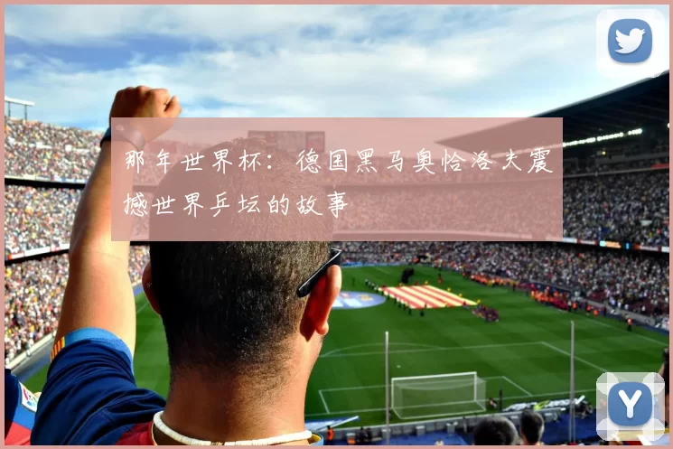那年世界杯:德国黑马奥恰洛夫震撼世界乒坛的故事