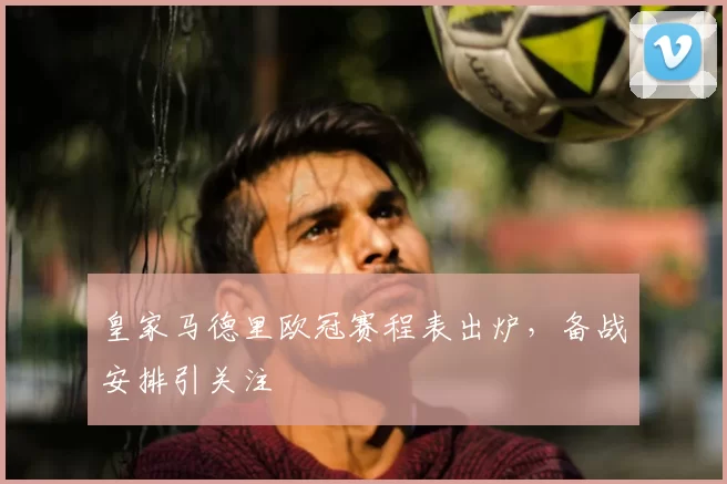 皇家马德里欧冠赛程表出炉,备战安排引关注