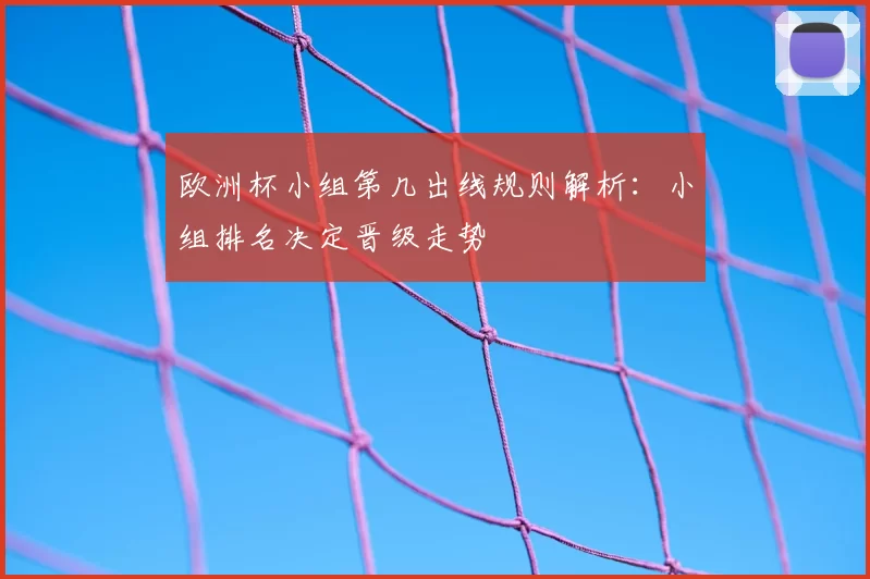 欧洲杯小组第几出线规则解析:小组排名决定晋级走势
