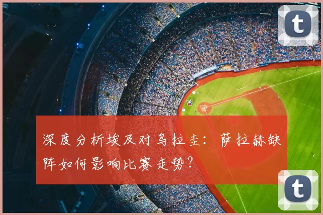 深度分析埃及对乌拉圭:萨拉赫缺阵如何影响比赛走势?