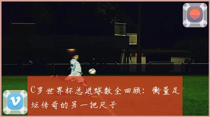 C罗世界杯总进球数全回顾:衡量足坛传奇的另一把尺子