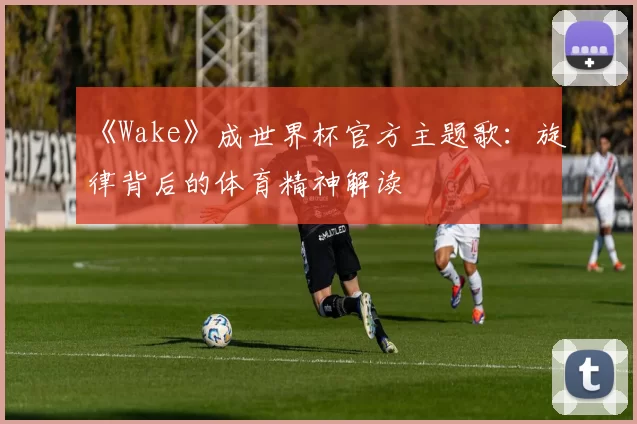 《Wake》成世界杯官方主题歌:旋律背后的体育精神解读