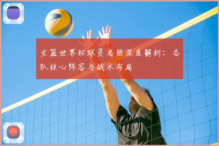 女篮世界杯球员名册深度解析:各队核心阵容与战术布局