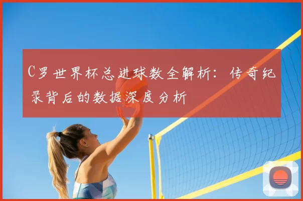 C罗世界杯总进球数全解析:传奇纪录背后的数据深度分析