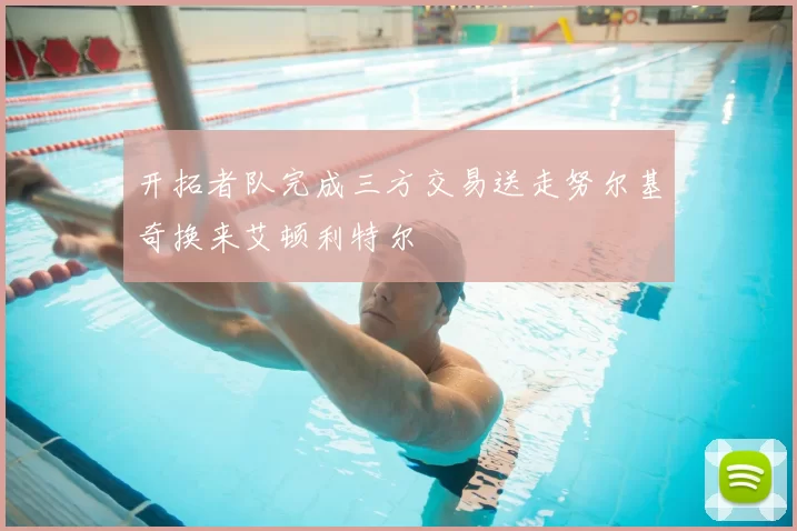 开拓者队完成三方交易送走努尔基奇换来艾顿利特尔