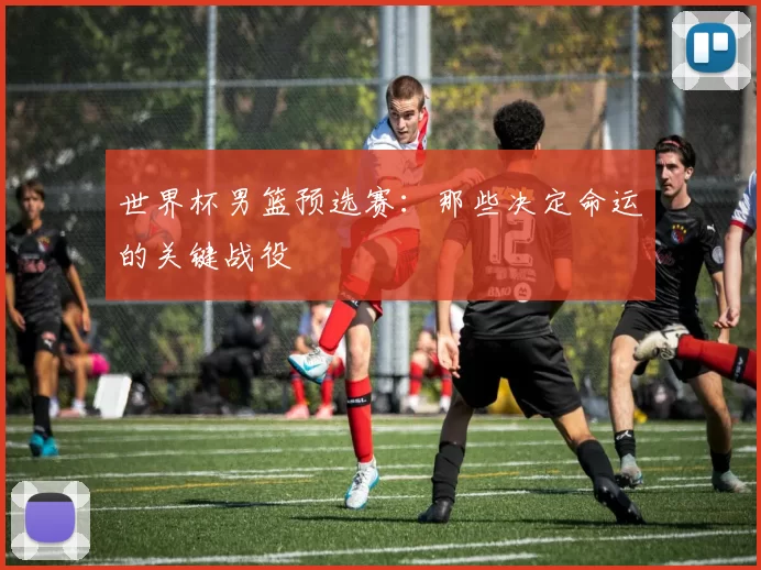 世界杯男篮预选赛:那些决定命运的关键战役