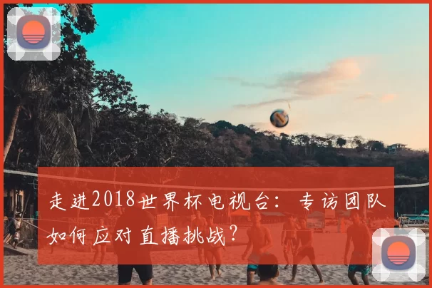 走进2018世界杯电视台：专访团队如何应对直播挑战？