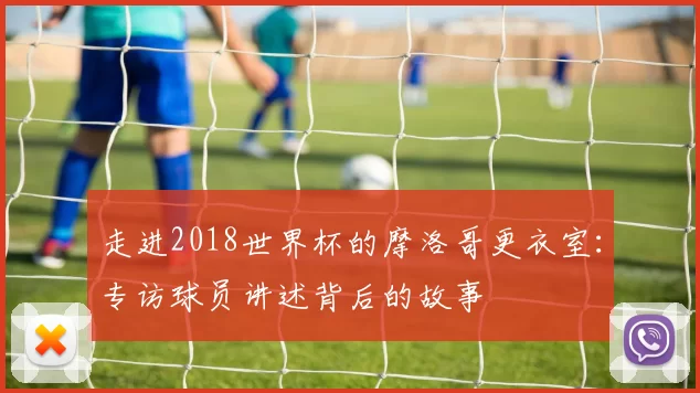 走进2018世界杯的摩洛哥更衣室:专访球员讲述背后的故事