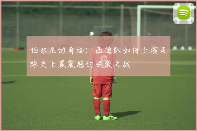 伯尔尼的奇迹:西德队如何上演足球史上最震撼的逆袭之战