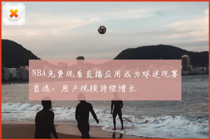 NBA免费观看直播应用成为球迷观赛首选，用户规模持续增长