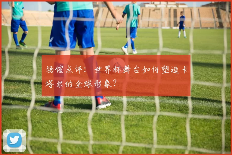 场馆点评：世界杯舞台如何塑造卡塔尔的全球形象？