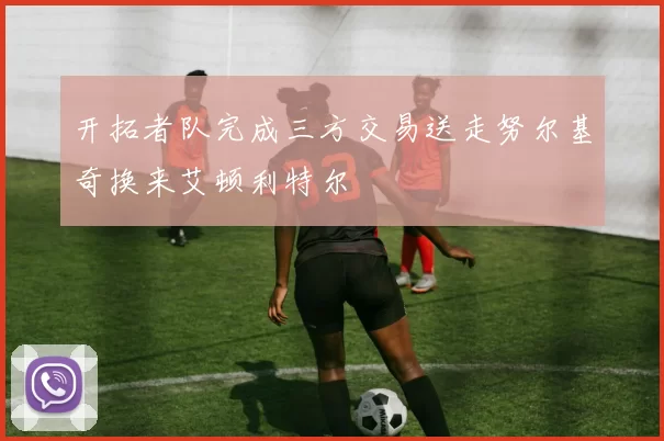 开拓者队完成三方交易送走努尔基奇换来艾顿利特尔