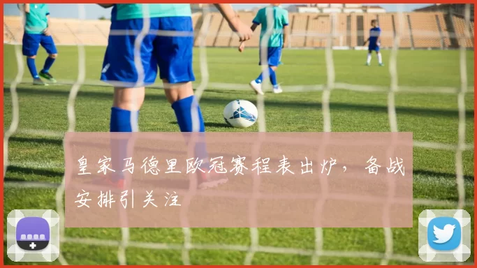 皇家马德里欧冠赛程表出炉,备战安排引关注