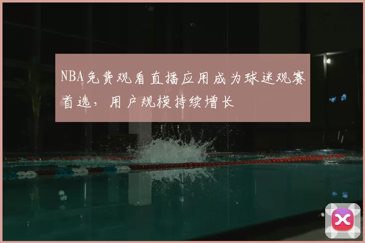 NBA免费观看直播应用成为球迷观赛首选，用户规模持续增长