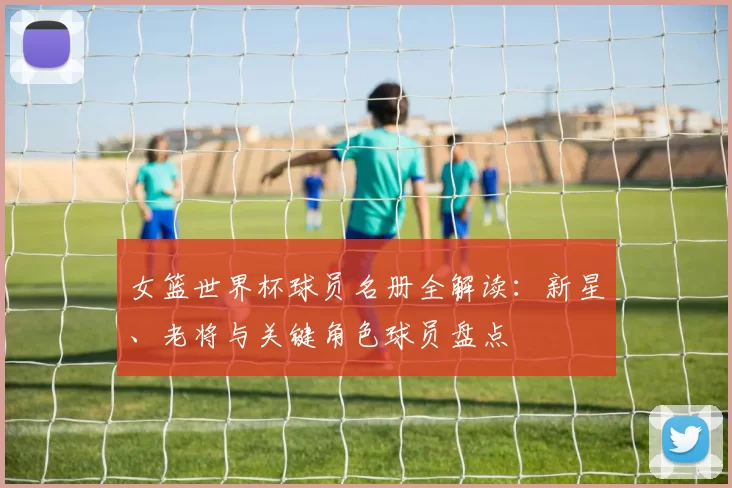 女篮世界杯球员名册全解读:新星、老将与关键角色球员盘点