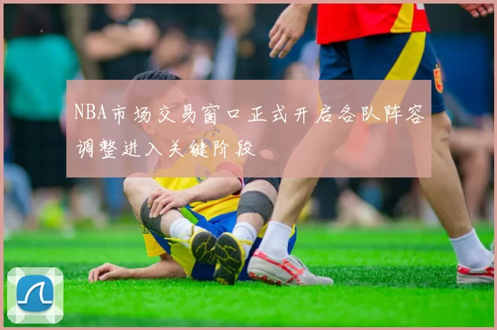 NBA市场交易窗口正式开启各队阵容调整进入关键阶段