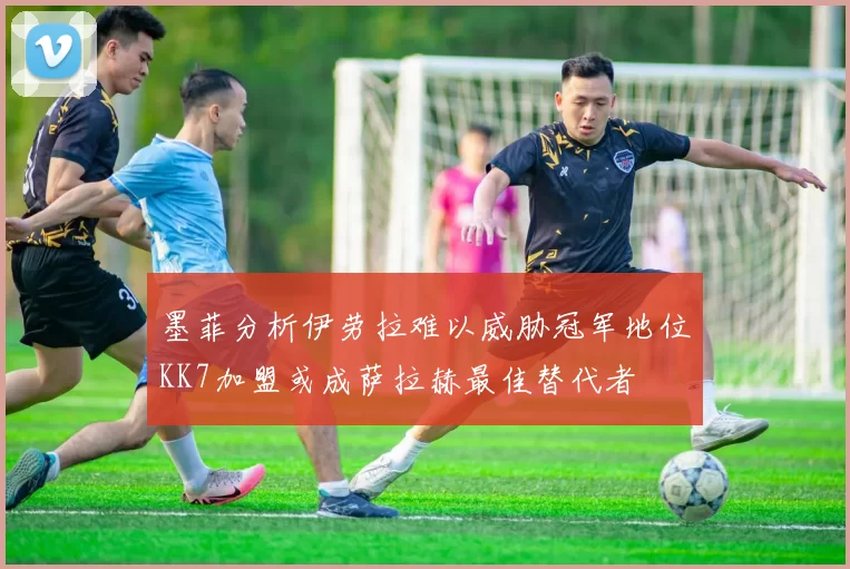 墨菲分析伊劳拉难以威胁冠军地位KK7加盟或成萨拉赫最佳替代者