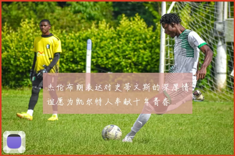 杰伦布朗表达对史蒂文斯的深厚情谊愿为凯尔特人奉献十年青春