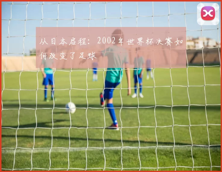 从日本启程:2002年世界杯决赛如何改变了足球