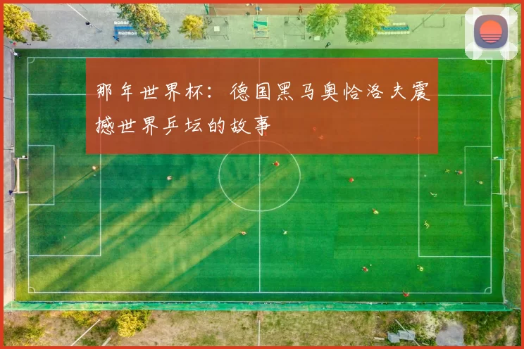 那年世界杯:德国黑马奥恰洛夫震撼世界乒坛的故事
