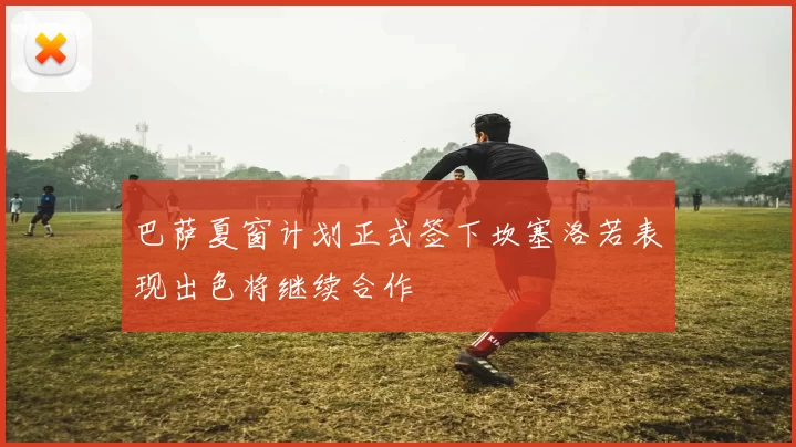 巴萨夏窗计划正式签下坎塞洛若表现出色将继续合作