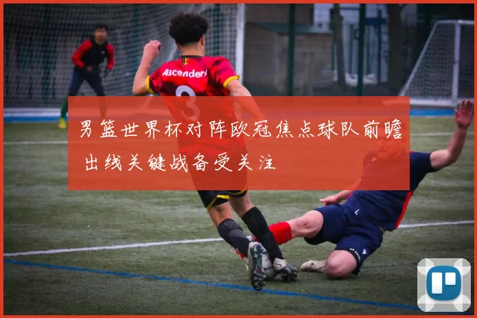 男篮世界杯对阵欧冠焦点球队前瞻 出线关键战备受关注