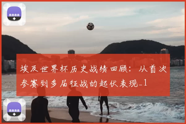 埃及世界杯历史战绩回顾:从首次参赛到多届征战的起伏表现_1