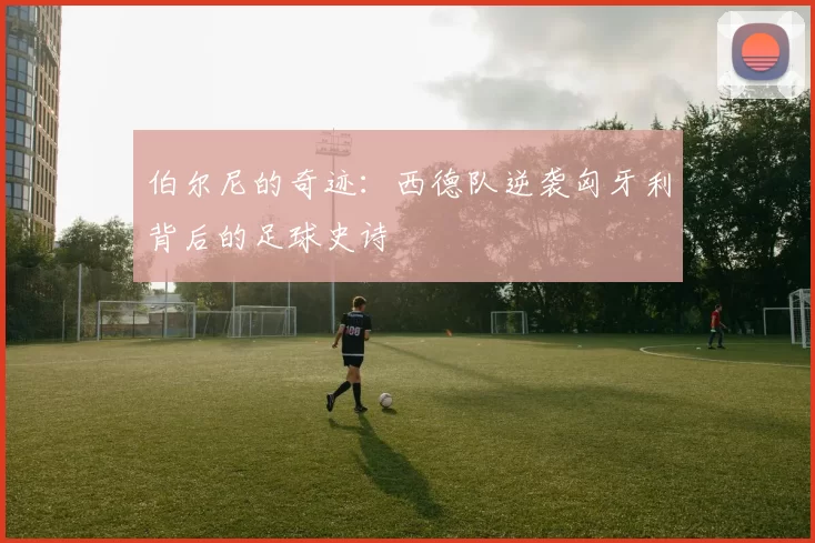 伯尔尼的奇迹:西德队逆袭匈牙利背后的足球史诗