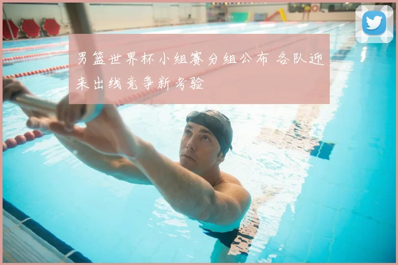 男篮世界杯小组赛分组公布 各队迎来出线竞争新考验
