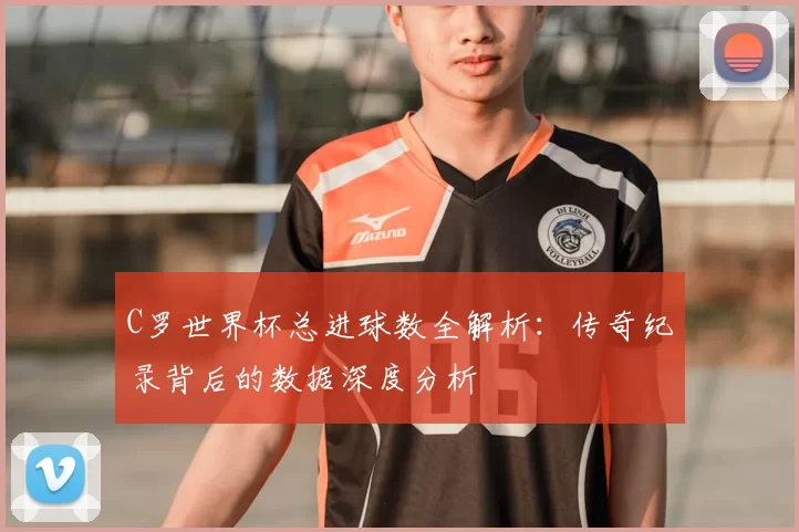 C罗世界杯总进球数全解析:传奇纪录背后的数据深度分析