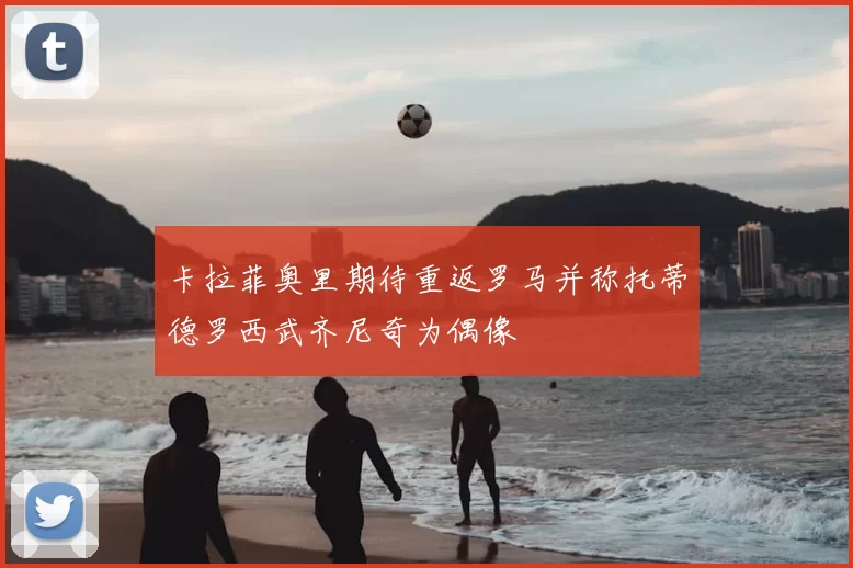 卡拉菲奥里期待重返罗马并称托蒂德罗西武齐尼奇为偶像