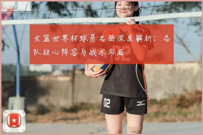 女篮世界杯球员名册深度解析:各队核心阵容与战术布局